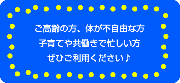 高齢の方、身体が不自由な方、子育てや共働きで忙しい方、ぜひご利用ください♪